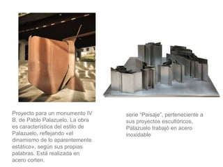 serie “Paisaje”, perteneciente a
sus proyectos escultóricos,
Palazuelo trabajó en acero
inoxidable
Proyecto para un monumento IV
B, de Pablo Palazuelo. La obra
es característica del estilo de
Palazuelo, reflejando «el
dinamismo de lo aparentemente
estático», según sus propias
palabras. Está realizada en
acero corten.
 