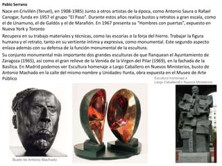 Pablo Serrano
Nace en Crivillén (Teruel), en 1908-1985) Junto a otros artistas de la época, como Antonio Saura o Rafael
Canogar, funda en 1957 el grupo “El Paso”. Durante estos años realiza bustos y retratos a gran escala, como
el de Unamuno, el de Galdós y el de Marañón. En 1967 presenta su “Hombres con puertas”, expuesto en
Nueva York y Toronto
Recupera en su trabajo materiales y técnicas, como las escorias o la forja del hierro. Trabajar la figura
humana y el retrato, tanto en su vertiente íntima y expresiva, como monumental. Este segundo aspecto
enlaza además con su defensa de la función monumental de la escultura.
Su conjunto monumental más importante dos grandes esculturas de que flanquean el Ayuntamiento de
Zaragoza (1965), así como el gran relieve de la Venida de la Virgen del Pilar (1969), en la fachada de la
Basílica. En Madrid podemos ver Escultura homenaje a Largo Caballero en Nuevos Ministerios, busto de
Antonio Machado en la calle del mismo nombre y Unidades-Yunta, obra expuesta en el Museo de Arte
Público
Busto de Antonio Machado
Escultura homenaje a
Largo CaballeroEn Nuevos Ministerios
 