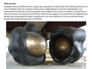 Pablo Serrano
Unidades-Yunta, de Pablo Serrano. La gran obra expuesta en el Museo de Arte Público pertenece a la
serie Unidades-Yunta. Se compone de dos piezas independientes, de formas redondeadas, que
representan la fusión de las fuerzas opuestas que configuran el mundo: lo material y lo espiritual, la
vida y la muerte, lo masculino y lo femenino. Estas formas sugieren un movimiento de integración de
manera que incluso podrían llegar a acoplarse en una unión perfecta. Es la única obra del museo
situada al otro lado del paseo de la Castellana.
 