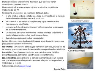 El arte cinético es una corriente de arte en que las obras tienen
movimiento o parecen tenerlo.
El arte cinético fue una corriente iniciada la mitad de los 60 hasta
mediados de los 70.
Tiene como precedentes las esculturas de Naum Gabó.
• El arte cinético se basa en la búsqueda de movimiento, en la mayoría
de las obras el movimiento es real, no virtual.
• Para realizar la obra el artista se plantea y sigue una estructura
rigurosamente planificada.
• La mayoría de las obras cinéticas son tridimensionales, se despegan
del plano bidimensional.
• Los recursos para crear movimiento son casi infinitos, tales como el
viento, el agua, motores, luz, electromagnetismo.
• Busca la integración entre obra y espectador.
Existen diferentes tipos de obras cinéticas de acuerdo con la manera que
produzca sensación de movimiento
Los estables: Son aquellas obras cuyos elementos son fijos, dispuestos de
tal manera que el espectador deba rodearlos para percibir el movimiento.
Los móviles: Son obras que producen un movimiento real debido a
diferentes causas, cambiando su estructura constantemente.
Los penetrables: Generalmente la obra es un ensamblaje en un espacio
real que requiere que el espectador entre en ella para poder percibirla a
medida que la recorre.
Arte cinetico Actual Antony Howe
Jesús Soto
Alexander Calder
Cesar Manrique
 