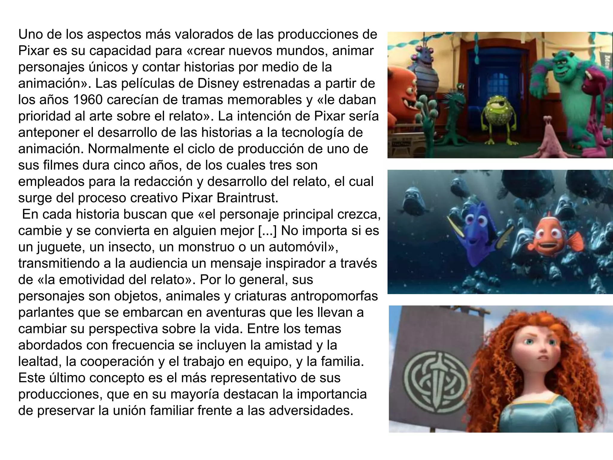 Uno de los aspectos más valorados de las producciones de
Pixar es su capacidad para «crear nuevos mundos, animar
personajes únicos y contar historias por medio de la
animación». Las películas de Disney estrenadas a partir de
los años 1960 carecían de tramas memorables y «le daban
prioridad al arte sobre el relato». La intención de Pixar sería
anteponer el desarrollo de las historias a la tecnología de
animación. Normalmente el ciclo de producción de uno de
sus filmes dura cinco años, de los cuales tres son
empleados para la redacción y desarrollo del relato, el cual
surge del proceso creativo Pixar Braintrust.
En cada historia buscan que «el personaje principal crezca,
cambie y se convierta en alguien mejor [...] No importa si es
un juguete, un insecto, un monstruo o un automóvil»,
transmitiendo a la audiencia un mensaje inspirador a través
de «la emotividad del relato». Por lo general, sus
personajes son objetos, animales y criaturas antropomorfas
parlantes que se embarcan en aventuras que les llevan a
cambiar su perspectiva sobre la vida. Entre los temas
abordados con frecuencia se incluyen la amistad y la
lealtad, la cooperación y el trabajo en equipo, y la familia.
Este último concepto es el más representativo de sus
producciones, que en su mayoría destacan la importancia
de preservar la unión familiar frente a las adversidades.
 