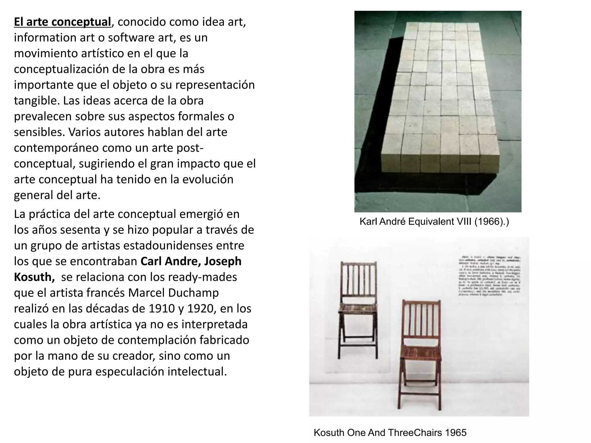 El arte conceptual, conocido como idea art,
information art o software art, es un
movimiento artístico en el que la
conceptualización de la obra es más
importante que el objeto o su representación
tangible. Las ideas acerca de la obra
prevalecen sobre sus aspectos formales o
sensibles. Varios autores hablan del arte
contemporáneo como un arte post-
conceptual, sugiriendo el gran impacto que el
arte conceptual ha tenido en la evolución
general del arte.
La práctica del arte conceptual emergió en
los años sesenta y se hizo popular a través de
un grupo de artistas estadounidenses entre
los que se encontraban Carl Andre, Joseph
Kosuth, se relaciona con los ready-mades
que el artista francés Marcel Duchamp
realizó en las décadas de 1910 y 1920, en los
cuales la obra artística ya no es interpretada
como un objeto de contemplación fabricado
por la mano de su creador, sino como un
objeto de pura especulación intelectual.
Karl André Equivalent VIII (1966).)
Kosuth One And ThreeChairs 1965
 