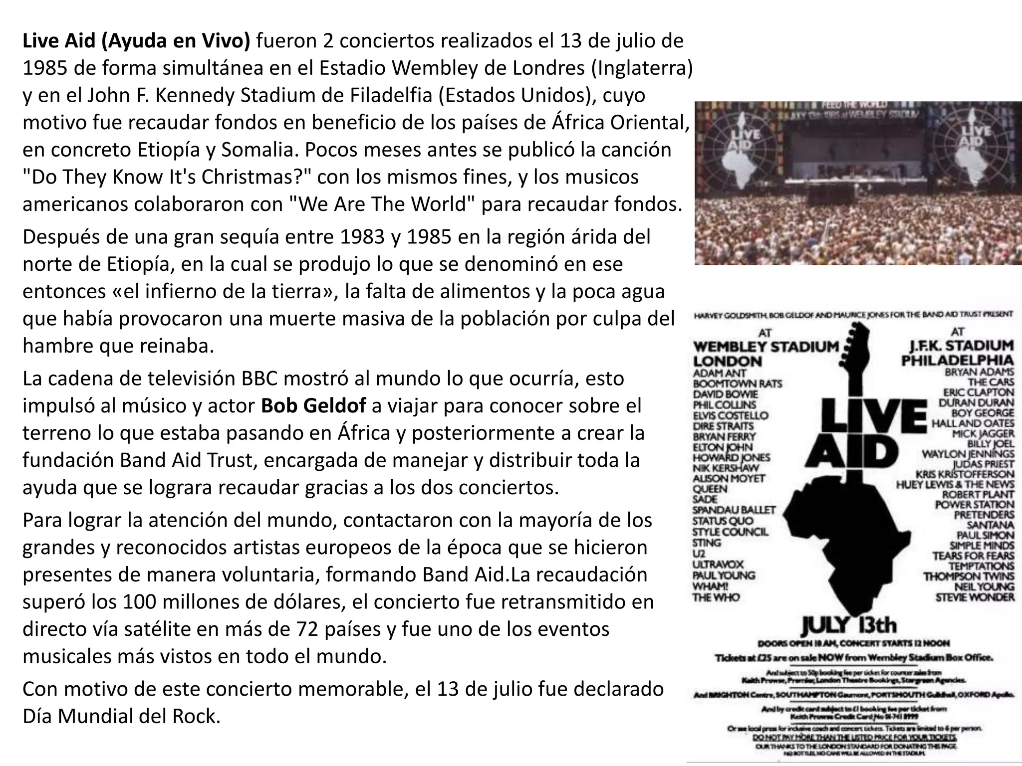 Live Aid (Ayuda en Vivo) fueron 2 conciertos realizados el 13 de julio de
1985 de forma simultánea en el Estadio Wembley de Londres (Inglaterra)
y en el John F. Kennedy Stadium de Filadelfia (Estados Unidos), cuyo
motivo fue recaudar fondos en beneficio de los países de África Oriental,
en concreto Etiopía y Somalia. Pocos meses antes se publicó la canción
"Do They Know It's Christmas?" con los mismos fines, y los musicos
americanos colaboraron con "We Are The World" para recaudar fondos.
Después de una gran sequía entre 1983 y 1985 en la región árida del
norte de Etiopía, en la cual se produjo lo que se denominó en ese
entonces «el infierno de la tierra», la falta de alimentos y la poca agua
que había provocaron una muerte masiva de la población por culpa del
hambre que reinaba.
La cadena de televisión BBC mostró al mundo lo que ocurría, esto
impulsó al músico y actor Bob Geldof a viajar para conocer sobre el
terreno lo que estaba pasando en África y posteriormente a crear la
fundación Band Aid Trust, encargada de manejar y distribuir toda la
ayuda que se lograra recaudar gracias a los dos conciertos.
Para lograr la atención del mundo, contactaron con la mayoría de los
grandes y reconocidos artistas europeos de la época que se hicieron
presentes de manera voluntaria, formando Band Aid.La recaudación
superó los 100 millones de dólares, el concierto fue retransmitido en
directo vía satélite en más de 72 países y fue uno de los eventos
musicales más vistos en todo el mundo.
Con motivo de este concierto memorable, el 13 de julio fue declarado
Día Mundial del Rock.
 