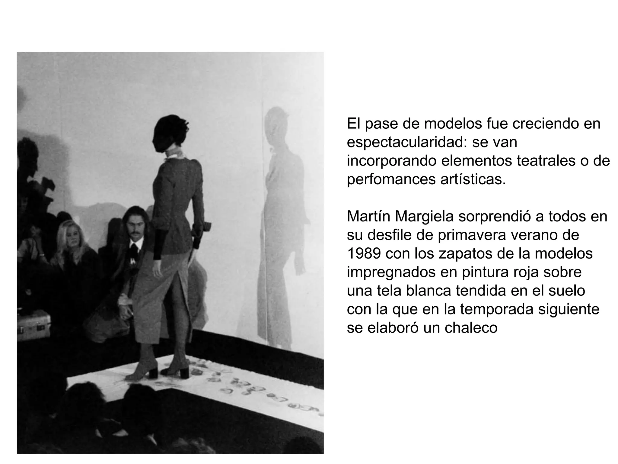El pase de modelos fue creciendo en
espectacularidad: se van
incorporando elementos teatrales o de
perfomances artísticas.
Martín Margiela sorprendió a todos en
su desfile de primavera verano de
1989 con los zapatos de la modelos
impregnados en pintura roja sobre
una tela blanca tendida en el suelo
con la que en la temporada siguiente
se elaboró un chaleco
 