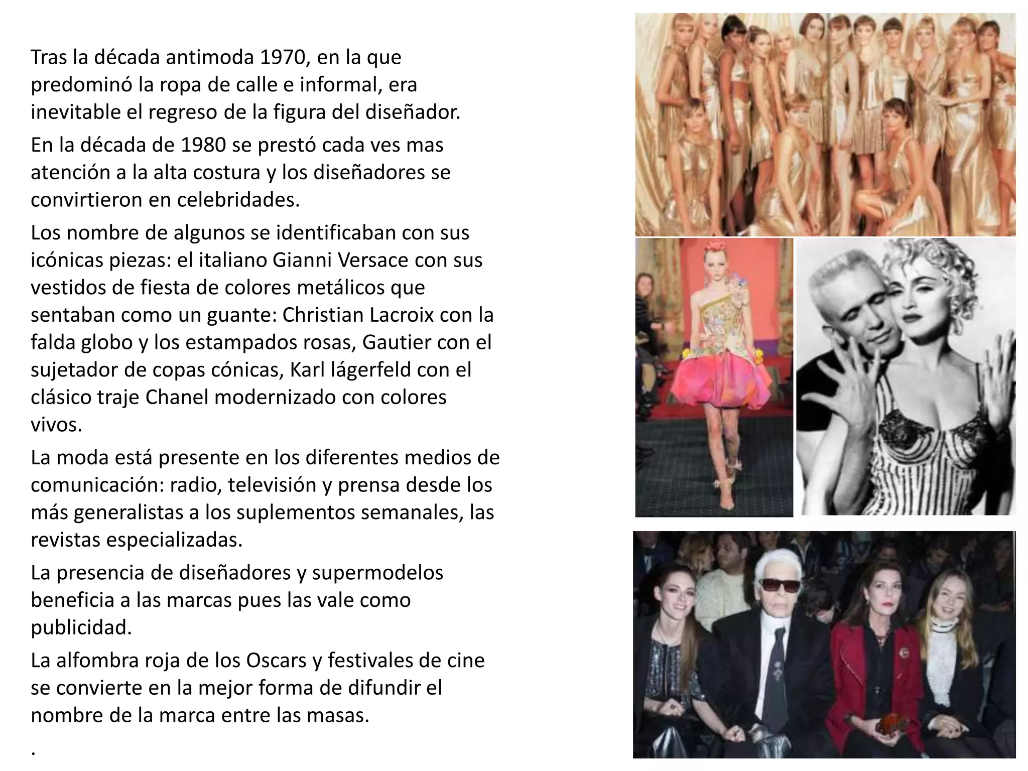 Tras la década antimoda 1970, en la que
predominó la ropa de calle e informal, era
inevitable el regreso de la figura del diseñador.
En la década de 1980 se prestó cada ves mas
atención a la alta costura y los diseñadores se
convirtieron en celebridades.
Los nombre de algunos se identificaban con sus
icónicas piezas: el italiano Gianni Versace con sus
vestidos de fiesta de colores metálicos que
sentaban como un guante: Christian Lacroix con la
falda globo y los estampados rosas, Gautier con el
sujetador de copas cónicas, Karl lágerfeld con el
clásico traje Chanel modernizado con colores
vivos.
La moda está presente en los diferentes medios de
comunicación: radio, televisión y prensa desde los
más generalistas a los suplementos semanales, las
revistas especializadas.
La presencia de diseñadores y supermodelos
beneficia a las marcas pues las vale como
publicidad.
La alfombra roja de los Oscars y festivales de cine
se convierte en la mejor forma de difundir el
nombre de la marca entre las masas.
.
 