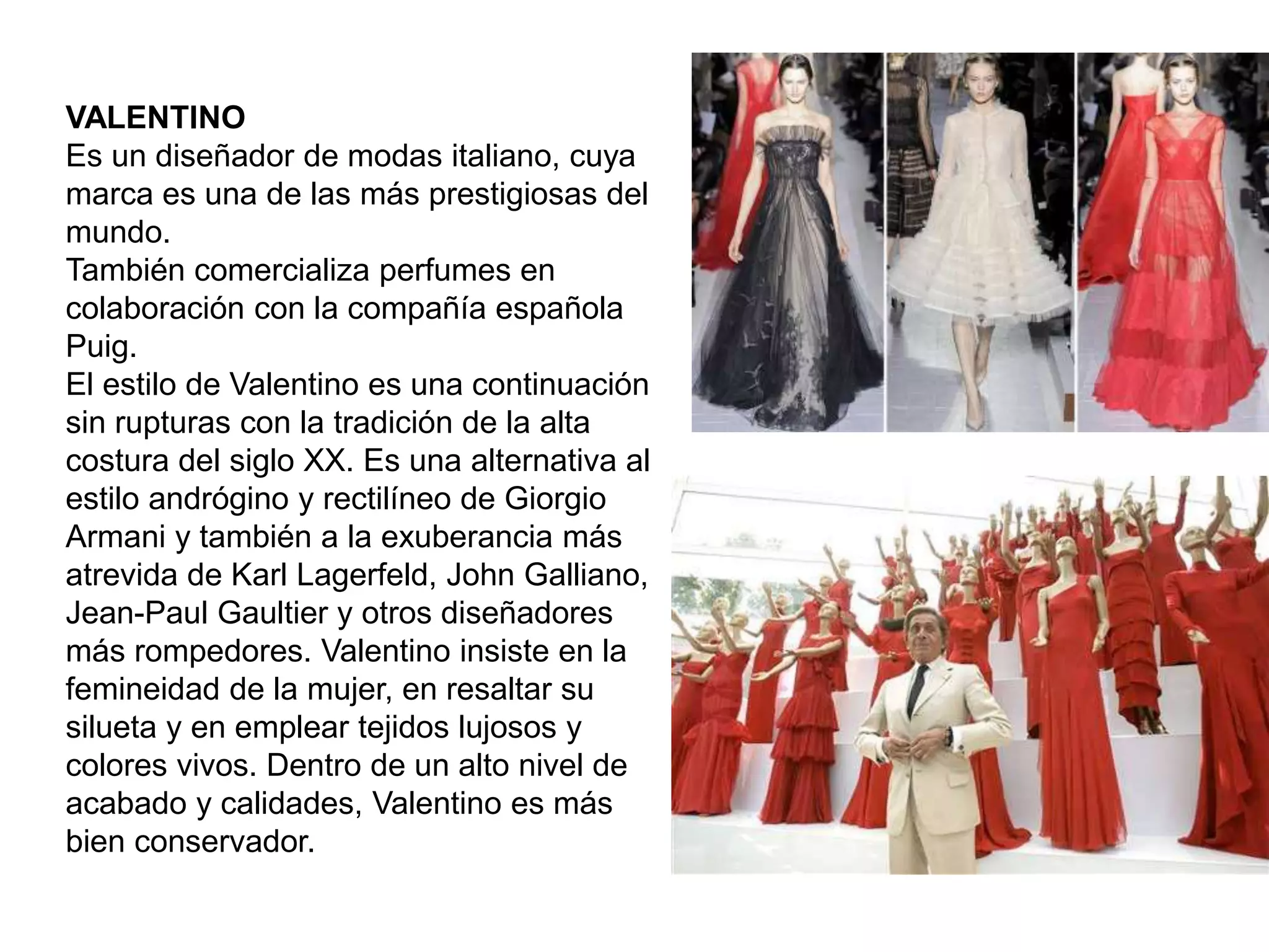 VALENTINO
Es un diseñador de modas italiano, cuya
marca es una de las más prestigiosas del
mundo.
También comercializa perfumes en
colaboración con la compañía española
Puig.
El estilo de Valentino es una continuación
sin rupturas con la tradición de la alta
costura del siglo XX. Es una alternativa al
estilo andrógino y rectilíneo de Giorgio
Armani y también a la exuberancia más
atrevida de Karl Lagerfeld, John Galliano,
Jean-Paul Gaultier y otros diseñadores
más rompedores. Valentino insiste en la
femineidad de la mujer, en resaltar su
silueta y en emplear tejidos lujosos y
colores vivos. Dentro de un alto nivel de
acabado y calidades, Valentino es más
bien conservador.
 