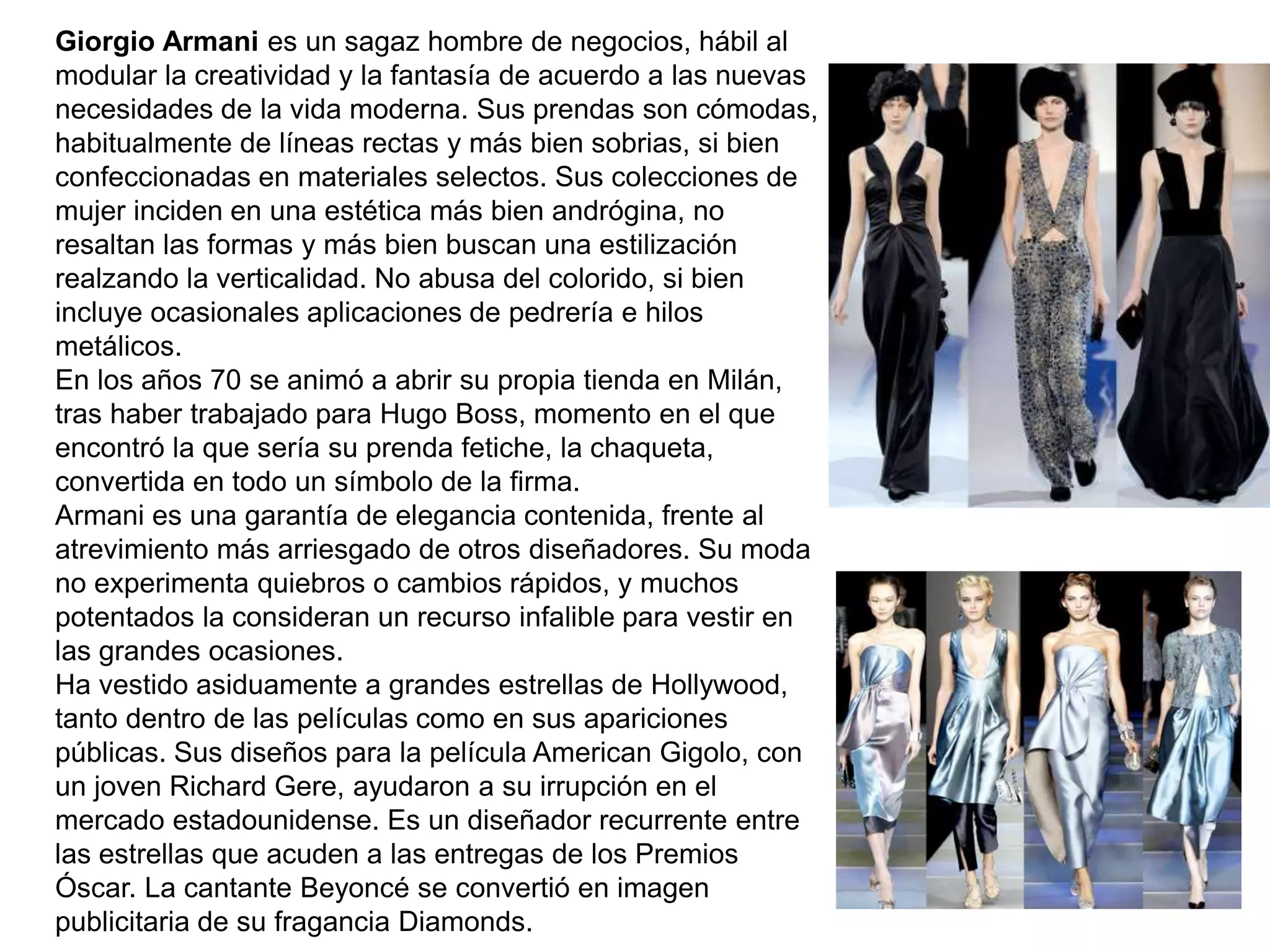 Giorgio Armani es un sagaz hombre de negocios, hábil al
modular la creatividad y la fantasía de acuerdo a las nuevas
necesidades de la vida moderna. Sus prendas son cómodas,
habitualmente de líneas rectas y más bien sobrias, si bien
confeccionadas en materiales selectos. Sus colecciones de
mujer inciden en una estética más bien andrógina, no
resaltan las formas y más bien buscan una estilización
realzando la verticalidad. No abusa del colorido, si bien
incluye ocasionales aplicaciones de pedrería e hilos
metálicos.
En los años 70 se animó a abrir su propia tienda en Milán,
tras haber trabajado para Hugo Boss, momento en el que
encontró la que sería su prenda fetiche, la chaqueta,
convertida en todo un símbolo de la firma.
Armani es una garantía de elegancia contenida, frente al
atrevimiento más arriesgado de otros diseñadores. Su moda
no experimenta quiebros o cambios rápidos, y muchos
potentados la consideran un recurso infalible para vestir en
las grandes ocasiones.
Ha vestido asiduamente a grandes estrellas de Hollywood,
tanto dentro de las películas como en sus apariciones
públicas. Sus diseños para la película American Gigolo, con
un joven Richard Gere, ayudaron a su irrupción en el
mercado estadounidense. Es un diseñador recurrente entre
las estrellas que acuden a las entregas de los Premios
Óscar. La cantante Beyoncé se convertió en imagen
publicitaria de su fragancia Diamonds.
 