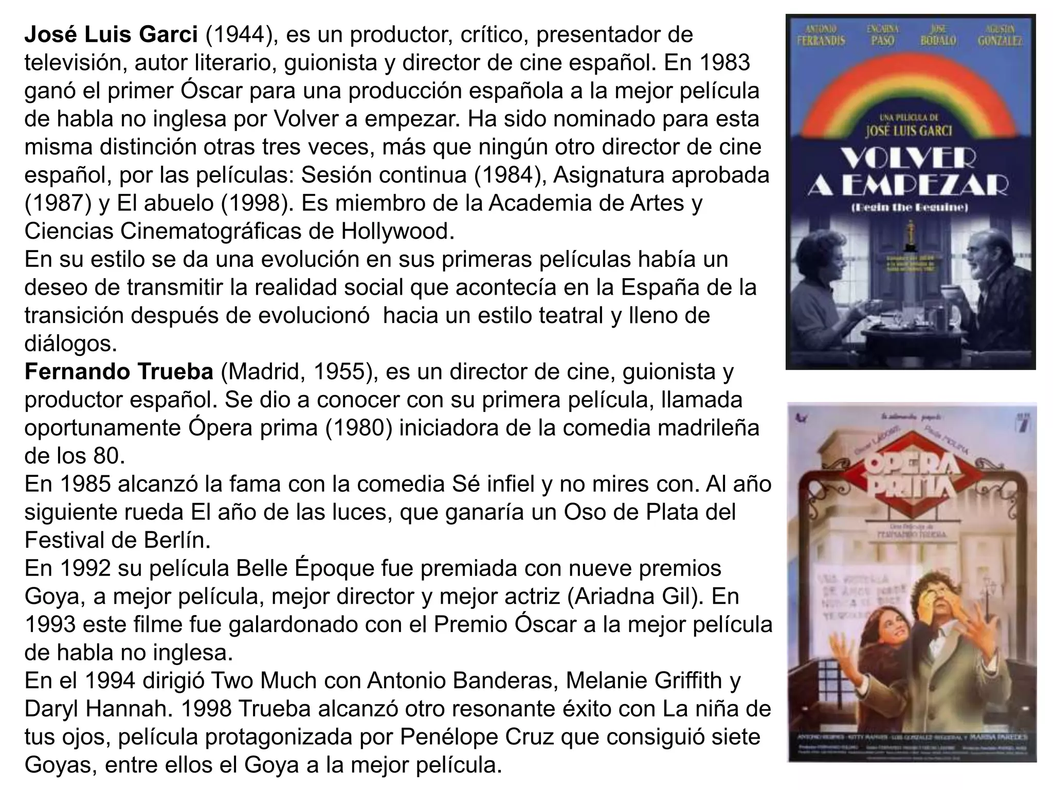José Luis Garci (1944), es un productor, crítico, presentador de
televisión, autor literario, guionista y director de cine español. En 1983
ganó el primer Óscar para una producción española a la mejor película
de habla no inglesa por Volver a empezar. Ha sido nominado para esta
misma distinción otras tres veces, más que ningún otro director de cine
español, por las películas: Sesión continua (1984), Asignatura aprobada
(1987) y El abuelo (1998). Es miembro de la Academia de Artes y
Ciencias Cinematográficas de Hollywood.
En su estilo se da una evolución en sus primeras películas había un
deseo de transmitir la realidad social que acontecía en la España de la
transición después de evolucionó hacia un estilo teatral y lleno de
diálogos.
Fernando Trueba (Madrid, 1955), es un director de cine, guionista y
productor español. Se dio a conocer con su primera película, llamada
oportunamente Ópera prima (1980) iniciadora de la comedia madrileña
de los 80.
En 1985 alcanzó la fama con la comedia Sé infiel y no mires con. Al año
siguiente rueda El año de las luces, que ganaría un Oso de Plata del
Festival de Berlín.
En 1992 su película Belle Époque fue premiada con nueve premios
Goya, a mejor película, mejor director y mejor actriz (Ariadna Gil). En
1993 este filme fue galardonado con el Premio Óscar a la mejor película
de habla no inglesa.
En el 1994 dirigió Two Much con Antonio Banderas, Melanie Griffith y
Daryl Hannah. 1998 Trueba alcanzó otro resonante éxito con La niña de
tus ojos, película protagonizada por Penélope Cruz que consiguió siete
Goyas, entre ellos el Goya a la mejor película.
 