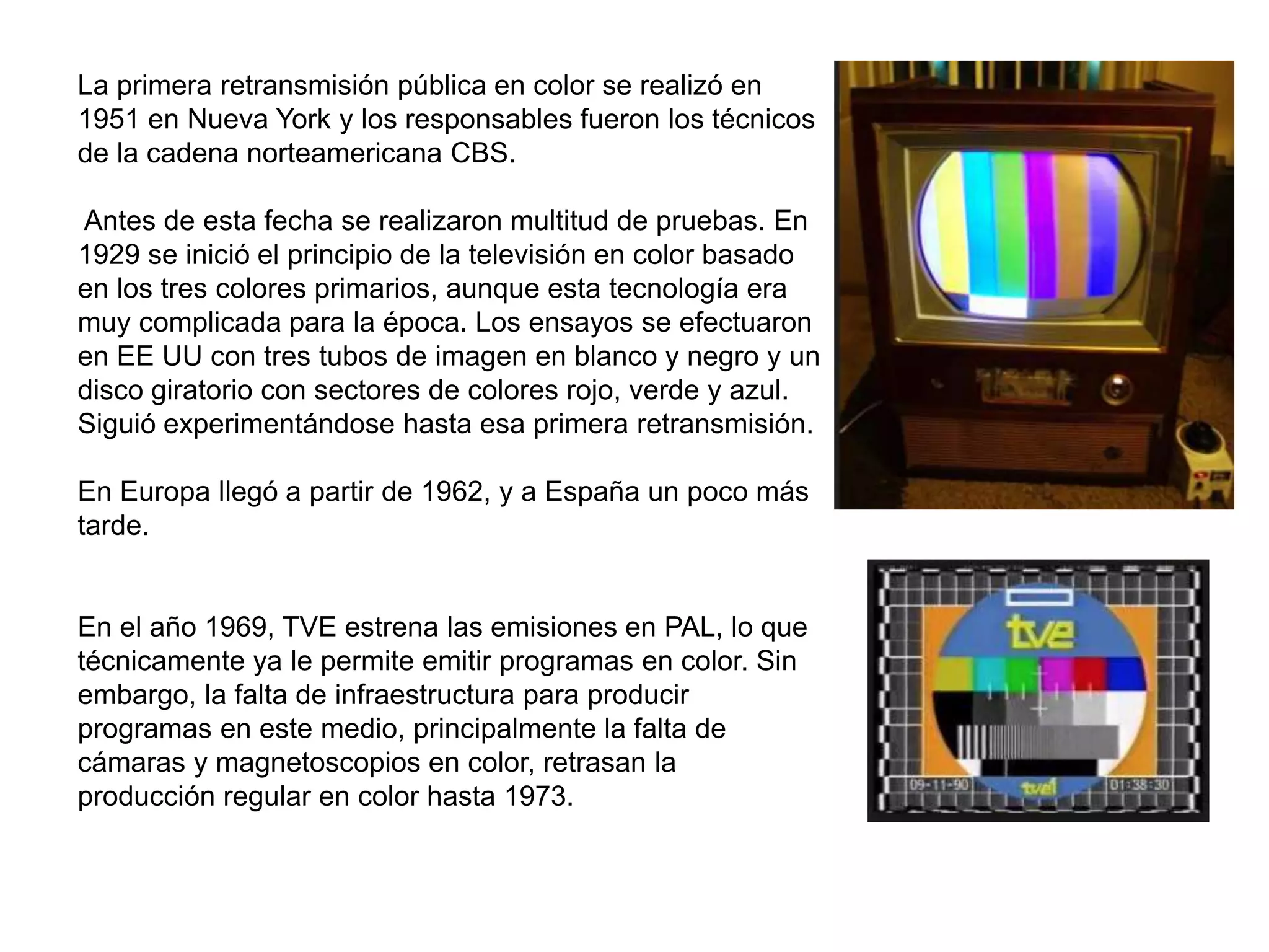 La primera retransmisión pública en color se realizó en
1951 en Nueva York y los responsables fueron los técnicos
de la cadena norteamericana CBS.
Antes de esta fecha se realizaron multitud de pruebas. En
1929 se inició el principio de la televisión en color basado
en los tres colores primarios, aunque esta tecnología era
muy complicada para la época. Los ensayos se efectuaron
en EE UU con tres tubos de imagen en blanco y negro y un
disco giratorio con sectores de colores rojo, verde y azul.
Siguió experimentándose hasta esa primera retransmisión.
En Europa llegó a partir de 1962, y a España un poco más
tarde.
En el año 1969, TVE estrena las emisiones en PAL, lo que
técnicamente ya le permite emitir programas en color. Sin
embargo, la falta de infraestructura para producir
programas en este medio, principalmente la falta de
cámaras y magnetoscopios en color, retrasan la
producción regular en color hasta 1973.
 