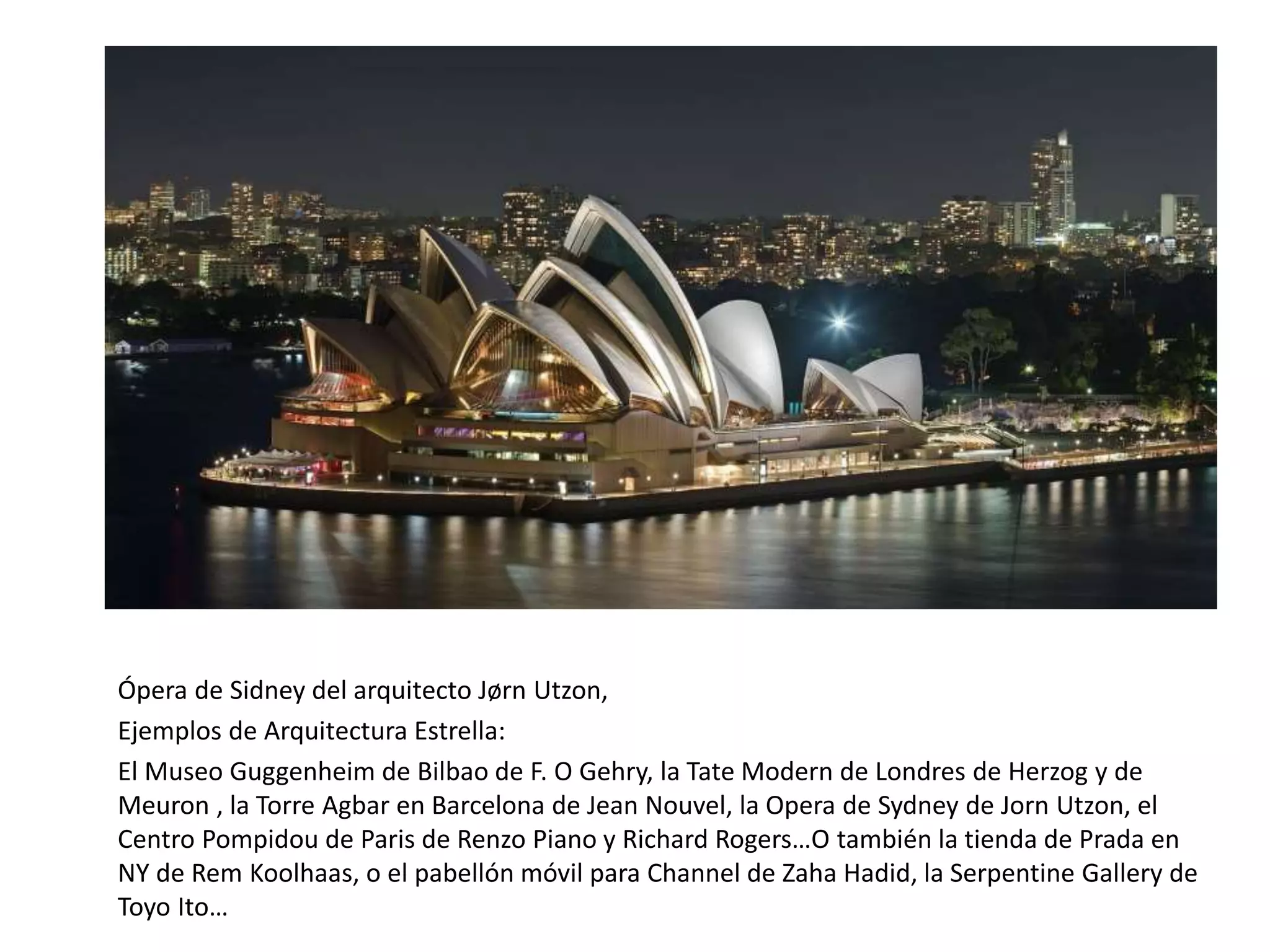 Ópera de Sidney del arquitecto Jørn Utzon,
Ejemplos de Arquitectura Estrella:
El Museo Guggenheim de Bilbao de F. O Gehry, la Tate Modern de Londres de Herzog y de
Meuron , la Torre Agbar en Barcelona de Jean Nouvel, la Opera de Sydney de Jorn Utzon, el
Centro Pompidou de Paris de Renzo Piano y Richard Rogers…O también la tienda de Prada en
NY de Rem Koolhaas, o el pabellón móvil para Channel de Zaha Hadid, la Serpentine Gallery de
Toyo Ito…
 