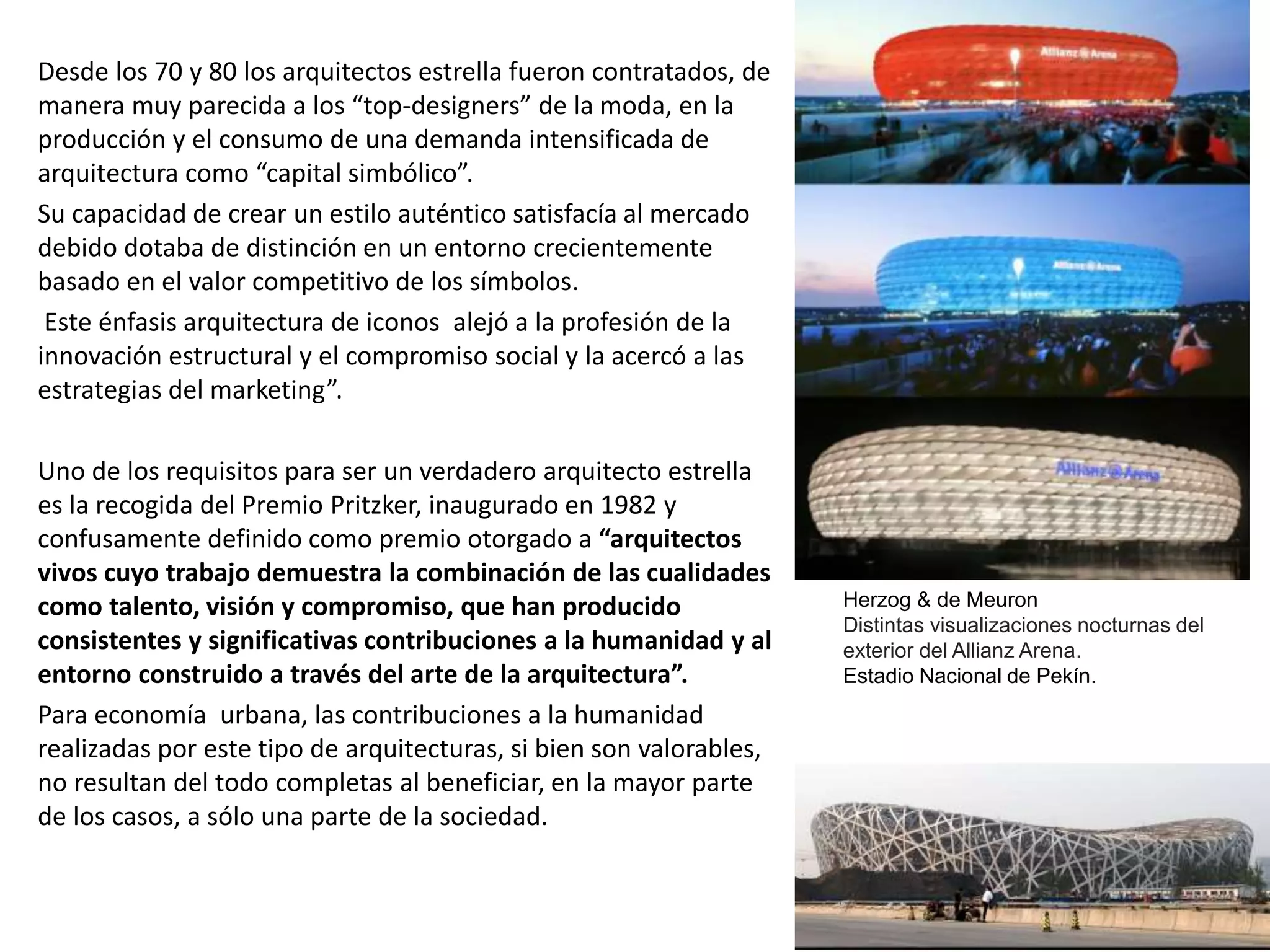 Desde los 70 y 80 los arquitectos estrella fueron contratados, de
manera muy parecida a los “top-designers” de la moda, en la
producción y el consumo de una demanda intensificada de
arquitectura como “capital simbólico”.
Su capacidad de crear un estilo auténtico satisfacía al mercado
debido dotaba de distinción en un entorno crecientemente
basado en el valor competitivo de los símbolos.
Este énfasis arquitectura de iconos alejó a la profesión de la
innovación estructural y el compromiso social y la acercó a las
estrategias del marketing”.
Uno de los requisitos para ser un verdadero arquitecto estrella
es la recogida del Premio Pritzker, inaugurado en 1982 y
confusamente definido como premio otorgado a “arquitectos
vivos cuyo trabajo demuestra la combinación de las cualidades
como talento, visión y compromiso, que han producido
consistentes y significativas contribuciones a la humanidad y al
entorno construido a través del arte de la arquitectura”.
Para economía urbana, las contribuciones a la humanidad
realizadas por este tipo de arquitecturas, si bien son valorables,
no resultan del todo completas al beneficiar, en la mayor parte
de los casos, a sólo una parte de la sociedad.
Herzog & de Meuron
Distintas visualizaciones nocturnas del
exterior del Allianz Arena.
Estadio Nacional de Pekín.
 