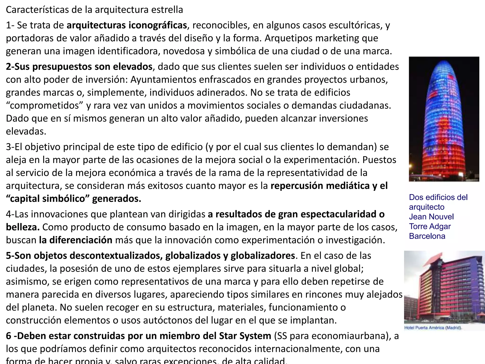 Características de la arquitectura estrella
1- Se trata de arquitecturas iconográficas, reconocibles, en algunos casos escultóricas, y
portadoras de valor añadido a través del diseño y la forma. Arquetipos marketing que
generan una imagen identificadora, novedosa y simbólica de una ciudad o de una marca.
2-Sus presupuestos son elevados, dado que sus clientes suelen ser individuos o entidades
con alto poder de inversión: Ayuntamientos enfrascados en grandes proyectos urbanos,
grandes marcas o, simplemente, individuos adinerados. No se trata de edificios
“comprometidos” y rara vez van unidos a movimientos sociales o demandas ciudadanas.
Dado que en sí mismos generan un alto valor añadido, pueden alcanzar inversiones
elevadas.
3-El objetivo principal de este tipo de edificio (y por el cual sus clientes lo demandan) se
aleja en la mayor parte de las ocasiones de la mejora social o la experimentación. Puestos
al servicio de la mejora económica a través de la rama de la representatividad de la
arquitectura, se consideran más exitosos cuanto mayor es la repercusión mediática y el
“capital simbólico” generados.
4-Las innovaciones que plantean van dirigidas a resultados de gran espectacularidad o
belleza. Como producto de consumo basado en la imagen, en la mayor parte de los casos,
buscan la diferenciación más que la innovación como experimentación o investigación.
5-Son objetos descontextualizados, globalizados y globalizadores. En el caso de las
ciudades, la posesión de uno de estos ejemplares sirve para situarla a nivel global;
asimismo, se erigen como representativos de una marca y para ello deben repetirse de
manera parecida en diversos lugares, apareciendo tipos similares en rincones muy alejados
del planeta. No suelen recoger en su estructura, materiales, funcionamiento o
construcción elementos o usos autóctonos del lugar en el que se implantan.
6 -Deben estar construidas por un miembro del Star System (SS para economiaurbana), a
los que podríamos definir como arquitectos reconocidos internacionalmente, con una
Dos edificios del
arquitecto
Jean Nouvel
Torre Adgar
Barcelona
 