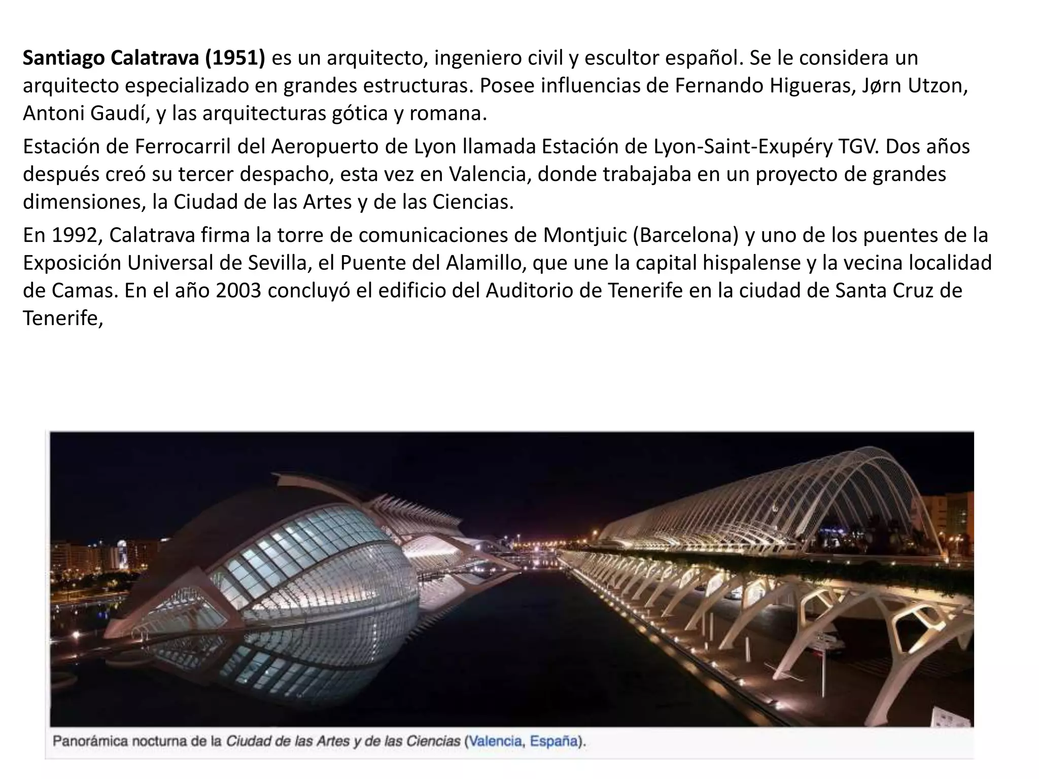Santiago Calatrava (1951) es un arquitecto, ingeniero civil y escultor español. Se le considera un
arquitecto especializado en grandes estructuras. Posee influencias de Fernando Higueras, Jørn Utzon,
Antoni Gaudí, y las arquitecturas gótica y romana.
Estación de Ferrocarril del Aeropuerto de Lyon llamada Estación de Lyon-Saint-Exupéry TGV. Dos años
después creó su tercer despacho, esta vez en Valencia, donde trabajaba en un proyecto de grandes
dimensiones, la Ciudad de las Artes y de las Ciencias.
En 1992, Calatrava firma la torre de comunicaciones de Montjuic (Barcelona) y uno de los puentes de la
Exposición Universal de Sevilla, el Puente del Alamillo, que une la capital hispalense y la vecina localidad
de Camas. En el año 2003 concluyó el edificio del Auditorio de Tenerife en la ciudad de Santa Cruz de
Tenerife,
 