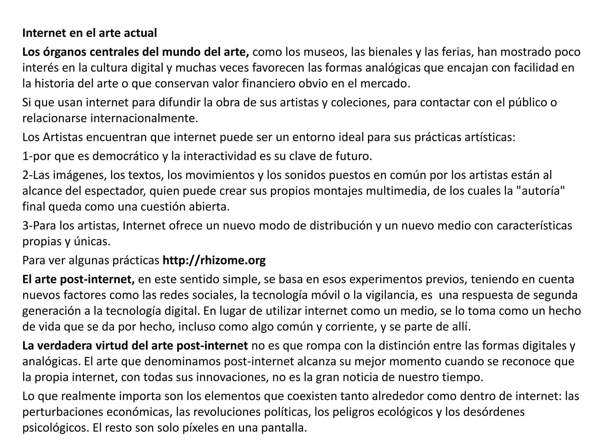 Internet en el arte actual
Los órganos centrales del mundo del arte, como los museos, las bienales y las ferias, han mostrado poco
interés en la cultura digital y muchas veces favorecen las formas analógicas que encajan con facilidad en
la historia del arte o que conservan valor financiero obvio en el mercado.
Si que usan internet para difundir la obra de sus artistas y coleciones, para contactar con el público o
relacionarse internacionalmente.
Los Artistas encuentran que internet puede ser un entorno ideal para sus prácticas artísticas:
1-por que es democrático y la interactividad es su clave de futuro.
2-Las imágenes, los textos, los movimientos y los sonidos puestos en común por los artistas están al
alcance del espectador, quien puede crear sus propios montajes multimedia, de los cuales la "autoría"
final queda como una cuestión abierta.
3-Para los artistas, Internet ofrece un nuevo modo de distribución y un nuevo medio con características
propias y únicas.
Para ver algunas prácticas http://rhizome.org
El arte post-internet, en este sentido simple, se basa en esos experimentos previos, teniendo en cuenta
nuevos factores como las redes sociales, la tecnología móvil o la vigilancia, es una respuesta de segunda
generación a la tecnología digital. En lugar de utilizar internet como un medio, se lo toma como un hecho
de vida que se da por hecho, incluso como algo común y corriente, y se parte de allí.
La verdadera virtud del arte post-internet no es que rompa con la distinción entre las formas digitales y
analógicas. El arte que denominamos post-internet alcanza su mejor momento cuando se reconoce que
la propia internet, con todas sus innovaciones, no es la gran noticia de nuestro tiempo.
Lo que realmente importa son los elementos que coexisten tanto alrededor como dentro de internet: las
perturbaciones económicas, las revoluciones políticas, los peligros ecológicos y los desórdenes
psicológicos. El resto son solo píxeles en una pantalla.
 