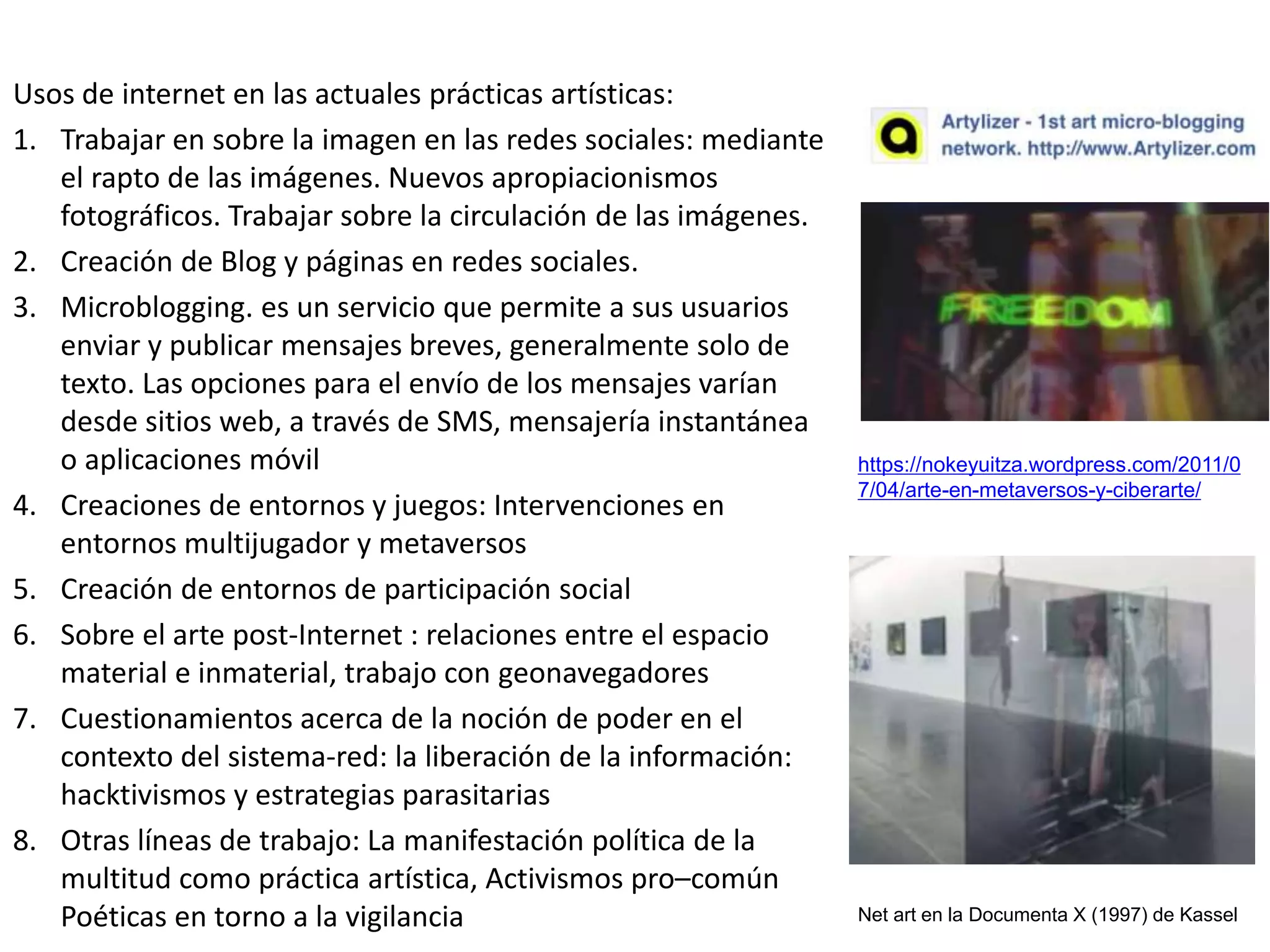 Usos de internet en las actuales prácticas artísticas:
1. Trabajar en sobre la imagen en las redes sociales: mediante
el rapto de las imágenes. Nuevos apropiacionismos
fotográficos. Trabajar sobre la circulación de las imágenes.
2. Creación de Blog y páginas en redes sociales.
3. Microblogging. es un servicio que permite a sus usuarios
enviar y publicar mensajes breves, generalmente solo de
texto. Las opciones para el envío de los mensajes varían
desde sitios web, a través de SMS, mensajería instantánea
o aplicaciones móvil
4. Creaciones de entornos y juegos: Intervenciones en
entornos multijugador y metaversos
5. Creación de entornos de participación social
6. Sobre el arte post-Internet : relaciones entre el espacio
material e inmaterial, trabajo con geonavegadores
7. Cuestionamientos acerca de la noción de poder en el
contexto del sistema‐red: la liberación de la información:
hacktivismos y estrategias parasitarias
8. Otras líneas de trabajo: La manifestación política de la
multitud como práctica artística, Activismos pro–común
Poéticas en torno a la vigilancia
https://nokeyuitza.wordpress.com/2011/0
7/04/arte-en-metaversos-y-ciberarte/
Net art en la Documenta X (1997) de Kassel
 