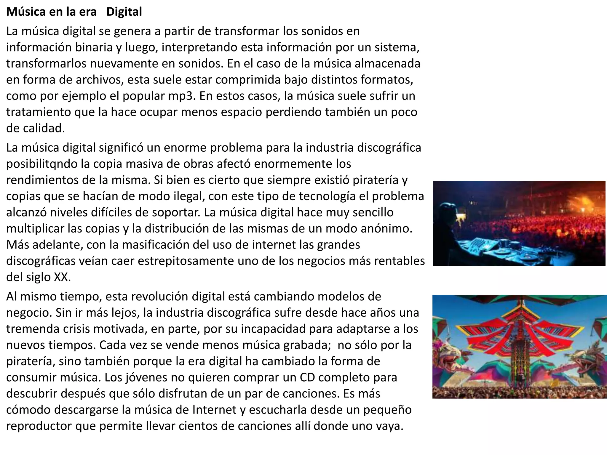 Música en la era Digital
La música digital se genera a partir de transformar los sonidos en
información binaria y luego, interpretando esta información por un sistema,
transformarlos nuevamente en sonidos. En el caso de la música almacenada
en forma de archivos, esta suele estar comprimida bajo distintos formatos,
como por ejemplo el popular mp3. En estos casos, la música suele sufrir un
tratamiento que la hace ocupar menos espacio perdiendo también un poco
de calidad.
La música digital significó un enorme problema para la industria discográfica
posibilitqndo la copia masiva de obras afectó enormemente los
rendimientos de la misma. Si bien es cierto que siempre existió piratería y
copias que se hacían de modo ilegal, con este tipo de tecnología el problema
alcanzó niveles difíciles de soportar. La música digital hace muy sencillo
multiplicar las copias y la distribución de las mismas de un modo anónimo.
Más adelante, con la masificación del uso de internet las grandes
discográficas veían caer estrepitosamente uno de los negocios más rentables
del siglo XX.
Al mismo tiempo, esta revolución digital está cambiando modelos de
negocio. Sin ir más lejos, la industria discográfica sufre desde hace años una
tremenda crisis motivada, en parte, por su incapacidad para adaptarse a los
nuevos tiempos. Cada vez se vende menos música grabada; no sólo por la
piratería, sino también porque la era digital ha cambiado la forma de
consumir música. Los jóvenes no quieren comprar un CD completo para
descubrir después que sólo disfrutan de un par de canciones. Es más
cómodo descargarse la música de Internet y escucharla desde un pequeño
reproductor que permite llevar cientos de canciones allí donde uno vaya.
 