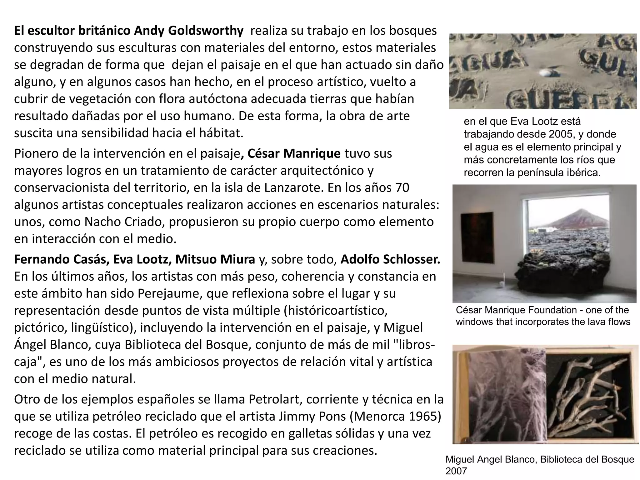 El escultor británico Andy Goldsworthy realiza su trabajo en los bosques
construyendo sus esculturas con materiales del entorno, estos materiales
se degradan de forma que dejan el paisaje en el que han actuado sin daño
alguno, y en algunos casos han hecho, en el proceso artístico, vuelto a
cubrir de vegetación con flora autóctona adecuada tierras que habían
resultado dañadas por el uso humano. De esta forma, la obra de arte
suscita una sensibilidad hacia el hábitat.
Pionero de la intervención en el paisaje, César Manrique tuvo sus
mayores logros en un tratamiento de carácter arquitectónico y
conservacionista del territorio, en la isla de Lanzarote. En los años 70
algunos artistas conceptuales realizaron acciones en escenarios naturales:
unos, como Nacho Criado, propusieron su propio cuerpo como elemento
en interacción con el medio.
Fernando Casás, Eva Lootz, Mitsuo Miura y, sobre todo, Adolfo Schlosser.
En los últimos años, los artistas con más peso, coherencia y constancia en
este ámbito han sido Perejaume, que reflexiona sobre el lugar y su
representación desde puntos de vista múltiple (históricoartístico,
pictórico, lingüístico), incluyendo la intervención en el paisaje, y Miguel
Ángel Blanco, cuya Biblioteca del Bosque, conjunto de más de mil "libros-
caja", es uno de los más ambiciosos proyectos de relación vital y artística
con el medio natural.
Otro de los ejemplos españoles se llama Petrolart, corriente y técnica en la
que se utiliza petróleo reciclado que el artista Jimmy Pons (Menorca 1965)
recoge de las costas. El petróleo es recogido en galletas sólidas y una vez
reciclado se utiliza como material principal para sus creaciones.
en el que Eva Lootz está
trabajando desde 2005, y donde
el agua es el elemento principal y
más concretamente los ríos que
recorren la península ibérica.
César Manrique Foundation - one of the
windows that incorporates the lava flows
Miguel Angel Blanco, Biblioteca del Bosque
2007
 