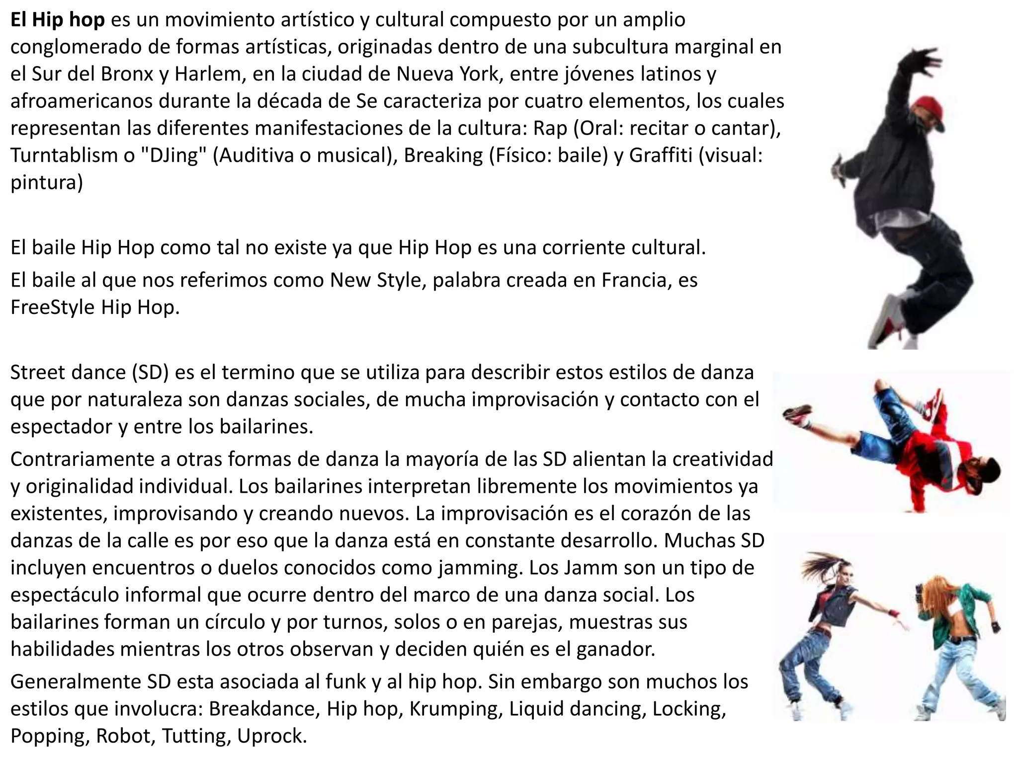 El Hip hop es un movimiento artístico y cultural compuesto por un amplio
conglomerado de formas artísticas, originadas dentro de una subcultura marginal en
el Sur del Bronx y Harlem, en la ciudad de Nueva York, entre jóvenes latinos y
afroamericanos durante la década de Se caracteriza por cuatro elementos, los cuales
representan las diferentes manifestaciones de la cultura: Rap (Oral: recitar o cantar),
Turntablism o "DJing" (Auditiva o musical), Breaking (Físico: baile) y Graffiti (visual:
pintura)
El baile Hip Hop como tal no existe ya que Hip Hop es una corriente cultural.
El baile al que nos referimos como New Style, palabra creada en Francia, es
FreeStyle Hip Hop.
Street dance (SD) es el termino que se utiliza para describir estos estilos de danza
que por naturaleza son danzas sociales, de mucha improvisación y contacto con el
espectador y entre los bailarines.
Contrariamente a otras formas de danza la mayoría de las SD alientan la creatividad
y originalidad individual. Los bailarines interpretan libremente los movimientos ya
existentes, improvisando y creando nuevos. La improvisación es el corazón de las
danzas de la calle es por eso que la danza está en constante desarrollo. Muchas SD
incluyen encuentros o duelos conocidos como jamming. Los Jamm son un tipo de
espectáculo informal que ocurre dentro del marco de una danza social. Los
bailarines forman un círculo y por turnos, solos o en parejas, muestras sus
habilidades mientras los otros observan y deciden quién es el ganador.
Generalmente SD esta asociada al funk y al hip hop. Sin embargo son muchos los
estilos que involucra: Breakdance, Hip hop, Krumping, Liquid dancing, Locking,
Popping, Robot, Tutting, Uprock.
 
