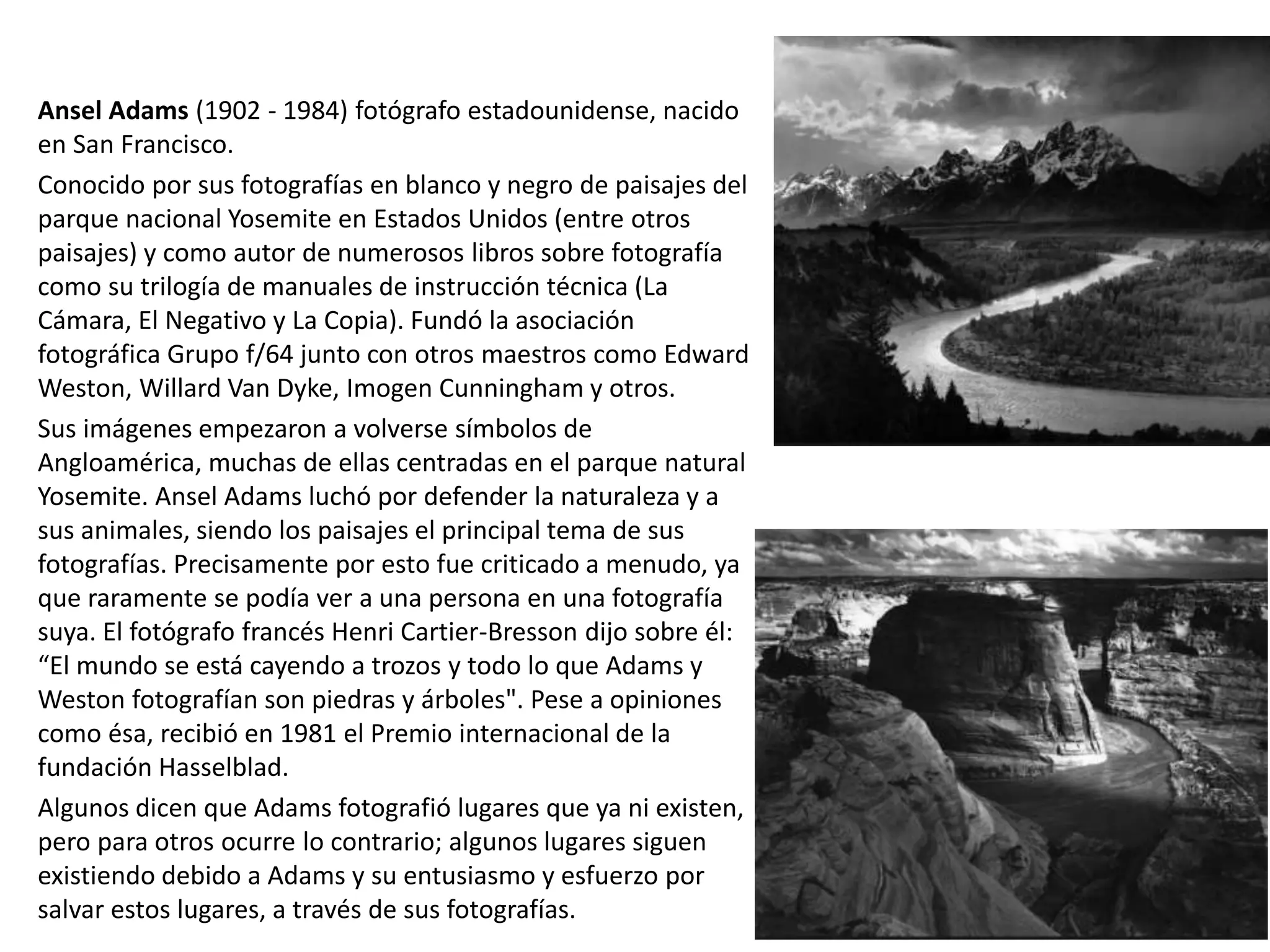Ansel Adams (1902 - 1984) fotógrafo estadounidense, nacido
en San Francisco.
Conocido por sus fotografías en blanco y negro de paisajes del
parque nacional Yosemite en Estados Unidos (entre otros
paisajes) y como autor de numerosos libros sobre fotografía
como su trilogía de manuales de instrucción técnica (La
Cámara, El Negativo y La Copia). Fundó la asociación
fotográfica Grupo f/64 junto con otros maestros como Edward
Weston, Willard Van Dyke, Imogen Cunningham y otros.
Sus imágenes empezaron a volverse símbolos de
Angloamérica, muchas de ellas centradas en el parque natural
Yosemite. Ansel Adams luchó por defender la naturaleza y a
sus animales, siendo los paisajes el principal tema de sus
fotografías. Precisamente por esto fue criticado a menudo, ya
que raramente se podía ver a una persona en una fotografía
suya. El fotógrafo francés Henri Cartier-Bresson dijo sobre él:
“El mundo se está cayendo a trozos y todo lo que Adams y
Weston fotografían son piedras y árboles". Pese a opiniones
como ésa, recibió en 1981 el Premio internacional de la
fundación Hasselblad.
Algunos dicen que Adams fotografió lugares que ya ni existen,
pero para otros ocurre lo contrario; algunos lugares siguen
existiendo debido a Adams y su entusiasmo y esfuerzo por
salvar estos lugares, a través de sus fotografías.
 