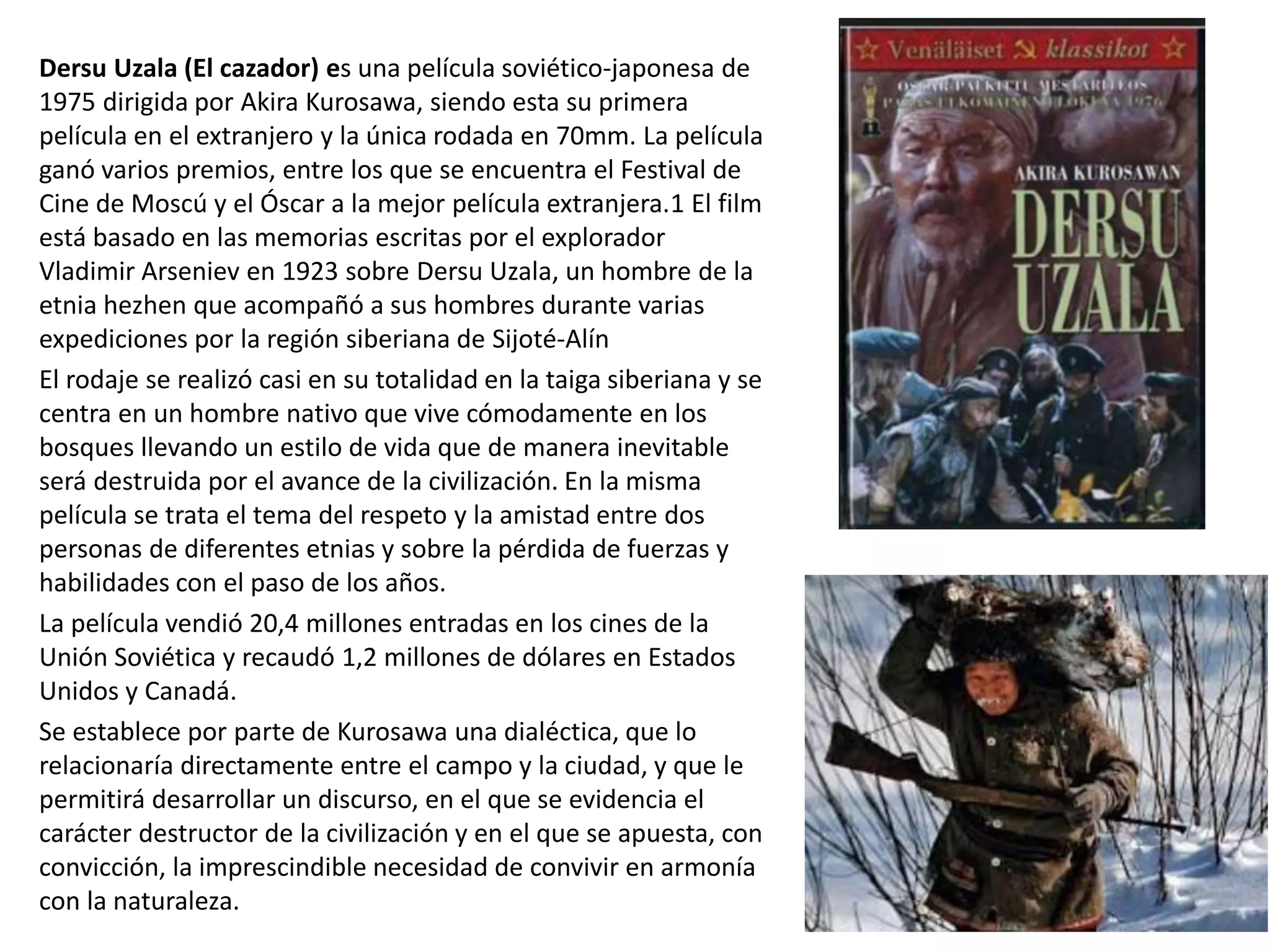 Dersu Uzala (El cazador) es una película soviético-japonesa de
1975 dirigida por Akira Kurosawa, siendo esta su primera
película en el extranjero y la única rodada en 70mm. La película
ganó varios premios, entre los que se encuentra el Festival de
Cine de Moscú y el Óscar a la mejor película extranjera.1 El film
está basado en las memorias escritas por el explorador
Vladimir Arseniev en 1923 sobre Dersu Uzala, un hombre de la
etnia hezhen que acompañó a sus hombres durante varias
expediciones por la región siberiana de Sijoté-Alín
El rodaje se realizó casi en su totalidad en la taiga siberiana y se
centra en un hombre nativo que vive cómodamente en los
bosques llevando un estilo de vida que de manera inevitable
será destruida por el avance de la civilización. En la misma
película se trata el tema del respeto y la amistad entre dos
personas de diferentes etnias y sobre la pérdida de fuerzas y
habilidades con el paso de los años.
La película vendió 20,4 millones entradas en los cines de la
Unión Soviética y recaudó 1,2 millones de dólares en Estados
Unidos y Canadá.
Se establece por parte de Kurosawa una dialéctica, que lo
relacionaría directamente entre el campo y la ciudad, y que le
permitirá desarrollar un discurso, en el que se evidencia el
carácter destructor de la civilización y en el que se apuesta, con
convicción, la imprescindible necesidad de convivir en armonía
con la naturaleza.
 