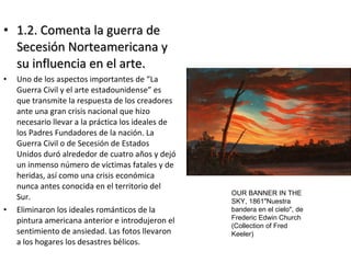 • 1.2. Comenta la guerra de1.2. Comenta la guerra de
Secesión Norteamericana ySecesión Norteamericana y
su influencia en el arte.su influencia en el arte.
• Uno de los aspectos importantes de “La
Guerra Civil y el arte estadounidense” es
que transmite la respuesta de los creadores
ante una gran crisis nacional que hizo
necesario llevar a la práctica los ideales de
los Padres Fundadores de la nación. La
Guerra Civil o de Secesión de Estados
Unidos duró alrededor de cuatro años y dejó
un inmenso número de víctimas fatales y de
heridas, así como una crisis económica
nunca antes conocida en el territorio del
Sur.
• Eliminaron los ideales románticos de la
pintura americana anterior e introdujeron el
sentimiento de ansiedad. Las fotos llevaron
a los hogares los desastres bélicos.
OUR BANNER IN THE
SKY, 1861"Nuestra
bandera en el cielo", de
Frederic Edwin Church
(Collection of Fred
Keeler)
 