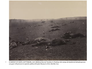 • A HARVEST OF DEATH, GETTYSBURG, JULY 1863Esta foto de Timothy H. O'Sullivan del campo de batalla de Gettysburg tuvo
una gran influencia en la opinión pública (Chrysler Museum of Art, Norfolk, Va.)
 