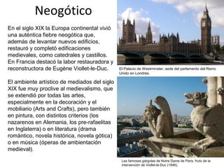 Neogótico
En el siglo XIX la Europa continental vivió
una auténtica fiebre neogótica que,
además de levantar nuevos edificios,
restauró y completó edificaciones
medievales, como catedrales y castillos.
En Francia destacó la labor restauradora y
reconstructora de Eugène Viollet-le-Duc.
El ambiente artístico de mediados del siglo
XIX fue muy proclive al medievalismo, que
se extendió por todas las artes,
especialmente en la decoración y el
mobiliario (Arts and Crafts), pero también
en pintura, con distintos criterios (los
nazarenos en Alemania, los pre-rafaelitas
en Inglaterra) o en literatura (drama
romántico, novela histórica, novela gótica)
o en música (óperas de ambientación
medieval).
El Palacio de Westminster, sede del parlamento del Reino
Unido en Londres.
Las famosas gárgolas de Notre Dame de Paris, fruto de la
intervención de Viollet-le-Duc (1846),
 