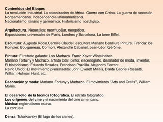 Contenidos del Bloque:
La revolución industrial. La colonización de África. Guerra con China. La guerra de secesión
Norteamericana. Independencia latinoamericana.
Nacionalismo italiano y germánico. Historicismo nostálgico.
Arquitectura. Neoestilos: neomudéjar, neogótico.
Exposiciones universales de París, Londres y Barcelona. La torre Eiffel.
Escultura: Auguste Rodin.Camille Claudel, escultora.Mariano Benlliure.Pintura. Francia: los
Pompier: Bouguereau, Cormon, Alexandre Cabanel, Jean-Léon Gérôme.
Pintura: El retrato galante: Los Madrazo. Franz Xaver Wintelhalter.
Mariano Fortuny y Madrazo, artista total: pintor, escenógrafo, diseñador de moda, inventor.
El historicismo: Eduardo Rosales. Francisco Pradilla. Alejandro Ferrant.
Reino Unido: El movimiento prerrafaelita: John Everett Millais, Dante Gabriel Rossetti,
William Holman Hunt, etc.
Decoración y moda: Mariano Fortuny y Madrazo. El movimiento "Arts and Crafts", William
Morris.
El desarrollo de la técnica fotográfica. El retrato fotográfico.
Los orígenes del cine y el nacimiento del cine americano.
Música: regionalismo eslavo.
La zarzuela
Danza: Tchaikovsky (El lago de los cisnes).
 