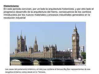 Historicismo
En este periodo conviven, por un lado la arquitectura historicista, y por otro lado el
progresivo desarrollo de la arquitectura del hierro, consecuencia de los cambios
introducidos por los nuevos materiales y procesos industriales generados en la
revolución industrial
Las casas del parlamento británico y el reloj que contiene el famoso Big Ben representantes de ese
neogótico británico vistos desde el río Támesis.
 