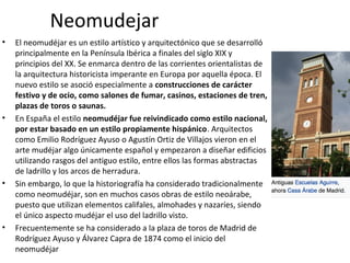 Neomudejar
• El neomudéjar es un estilo artístico y arquitectónico que se desarrolló
principalmente en la Península Ibérica a finales del siglo XIX y
principios del XX. Se enmarca dentro de las corrientes orientalistas de
la arquitectura historicista imperante en Europa por aquella época. El
nuevo estilo se asoció especialmente a construcciones de carácter
festivo y de ocio, como salones de fumar, casinos, estaciones de tren,
plazas de toros o saunas.
• En España el estilo neomudéjar fue reivindicado como estilo nacional,
por estar basado en un estilo propiamente hispánico. Arquitectos
como Emilio Rodríguez Ayuso o Agustín Ortiz de Villajos vieron en el
arte mudéjar algo únicamente español y empezaron a diseñar edificios
utilizando rasgos del antiguo estilo, entre ellos las formas abstractas
de ladrillo y los arcos de herradura.
• Sin embargo, lo que la historiografía ha considerado tradicionalmente
como neomudéjar, son en muchos casos obras de estilo neoárabe,
puesto que utilizan elementos califales, almohades y nazaríes, siendo
el único aspecto mudéjar el uso del ladrillo visto.
• Frecuentemente se ha considerado a la plaza de toros de Madrid de
Rodríguez Ayuso y Álvarez Capra de 1874 como el inicio del
neomudéjar
 