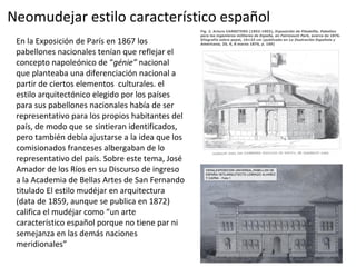 Neomudejar estilo característico español
En la Exposición de París en 1867 los
pabellones nacionales tenían que reflejar el
concepto napoleónico de “génie” nacional
que planteaba una diferenciación nacional a
partir de ciertos elementos culturales. el
estilo arquitectónico elegido por los países
para sus pabellones nacionales había de ser
representativo para los propios habitantes del
país, de modo que se sintieran identificados,
pero también debía ajustarse a la idea que los
comisionados franceses albergaban de lo
representativo del país. Sobre este tema, José
Amador de los Ríos en su Discurso de ingreso
a la Academia de Bellas Artes de San Fernando
titulado El estilo mudéjar en arquitectura
(data de 1859, aunque se publica en 1872)
califica el mudéjar como “un arte
característico español porque no tiene par ni
semejanza en las demás naciones
meridionales”
 
