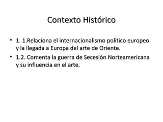 Contexto HistóricoContexto Histórico
• 1. 1.Relaciona el internacionalismo político europeo1. 1.Relaciona el internacionalismo político europeo
y la llegada a Europa del arte de Oriente.y la llegada a Europa del arte de Oriente.
• 1.2. Comenta la guerra de Secesión Norteamericana1.2. Comenta la guerra de Secesión Norteamericana
y su influencia en el arte.y su influencia en el arte.
 