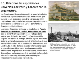3.1. Relaciona las exposiciones3.1. Relaciona las exposiciones
universales de París y Londres con launiversales de París y Londres con la
arquitectura.arquitectura.
Las Exposiciones Universales se originaron en la tradiciónLas Exposiciones Universales se originaron en la tradición
francesa de exposiciones nacionales, una tradición quefrancesa de exposiciones nacionales, una tradición que
culminó con la exposición industrial francesa de 1844culminó con la exposición industrial francesa de 1844
celebrada en París. Esta feria fue pronto seguida por otrascelebrada en París. Esta feria fue pronto seguida por otras
exposiciones nacionales en la Europa continental y,exposiciones nacionales en la Europa continental y,
finalmente, el Reino Unido.finalmente, el Reino Unido.
La primera Exposición Universal se celebró en elLa primera Exposición Universal se celebró en el PalacioPalacio
de Cristal en Hyde Park, Londres, Reino Unido, en 1851de Cristal en Hyde Park, Londres, Reino Unido, en 1851,,
bajo el título "Gran Exposición de los Trabajos de labajo el título "Gran Exposición de los Trabajos de la
Industria de Todas las Naciones". La Gran ExposiciónIndustria de Todas las Naciones". La Gran Exposición
surgió a raíz de que el príncipe Alberto, esposo de la reinasurgió a raíz de que el príncipe Alberto, esposo de la reina
Victoria, visitara la exposición industrial de París, y de queVictoria, visitara la exposición industrial de París, y de que
Henry Cole le hiciera ver la importancia de hacer una paraHenry Cole le hiciera ver la importancia de hacer una para
Londres. Se decidió darle un carácter internacional y porLondres. Se decidió darle un carácter internacional y por
lo general se considera como la primera exposiciónlo general se considera como la primera exposición
internacional de productos manufacturados. Influyó en elinternacional de productos manufacturados. Influyó en el
desarrollo de varios aspectos de la sociedad, incluyendo ladesarrollo de varios aspectos de la sociedad, incluyendo la
educación artística y de diseño, el comercio y laseducación artística y de diseño, el comercio y las
relaciones internacionales, y el turismo.relaciones internacionales, y el turismo.
El Crystal Palace estuvo listo para Julio de
1851, mes de la Gran Exposición. En 1853
fue desmontado y llevado a Sydenham Hill
donde permaneció hasta 1936 año en el
que un incendio
 