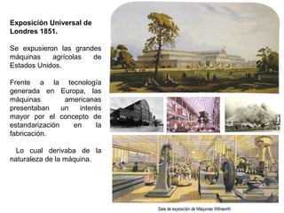 Exposición Universal de
Londres 1851.
Se expusieron las grandes
máquinas agrícolas de
Estados Unidos.
Frente a la tecnología
generada en Europa, las
máquinas americanas
presentaban un interés
mayor por el concepto de
estandarización en la
fabricación.
Lo cual derivaba de la
naturaleza de la máquina.
 