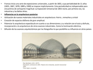 • Francia inicia una serie de exposiciones universales, a partir de 1855, cuya periodicidad de 11 años
(1855, 1867, 1878, 1889 y 1900) se impone implícitamente. Esta periodicidad es indispensable para
encuentros de semejante magnitud. La Exposición Universal de 1855 reúne, por primera vez, las
industrias y las Bellas Artes.
• Influencias en la arquitectura posterior
• Utilización de nuevos materiales industriales en arquitectura: hierro , remaches y cristal
• Creación de espacios diáfanos de gran amplitud.
• Potenciar la arquitectura espectáculo en cuanto a sus dimensiones y su relación con el ocio y disfrute,
incorporación a la arquitectura de otros avances industriales. Como la iluminación eléctrica.
• Difusión de los avances arquitectónicos por las fotografías lo que posiblilita su influencia en otros paises
 