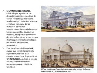 • El Crystal Palace de Paxton,
calificado por algunos de sus
detractores como el monstruo de
cristal, fue catalogado durante
mucho tiempo como obra maestra
e, incluso, como una de las
maravillas del mundo
arquitectónico. Desgraciadamente
hoy desaparecido a causa de un
incendio, este palacio ejerció una
decisiva influencia en la concepción
de otros pabellones levantados en
posteriores exposiciones
universales.
• Este fue el caso de Nueva York,
ciudad que en 1853 organizó la
segunda muestra de estas
características y que dispuso de un
Crystal Palace basado en la idea de
Paxton, con la novedad de
presentar una gran cúpula de
fundición.
 