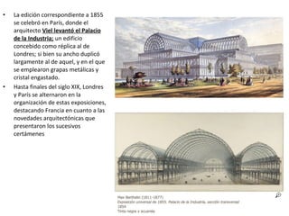 • La edición correspondiente a 1855
se celebró en París, donde el
arquitecto Viel levantó el Palacio
de la Industria; un edificio
concebido como réplica al de
Londres; si bien su ancho duplicó
largamente al de aquel, y en el que
se emplearon grapas metálicas y
cristal engastado.
• Hasta finales del siglo XIX, Londres
y París se alternaron en la
organización de estas exposiciones,
destacando Francia en cuanto a las
novedades arquitectónicas que
presentaron los sucesivos
certámenes
 