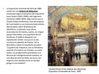 • La Exposición Universal de París de 1889
contó con una Galería de Máquinas,
construida según el proyecto del arquitecto
Louis Dutert (1845-1906) y del ingeniero
Contamin (1840-1893). Algo menor que el
Crystal Palace londinense, huía del aspecto
de invernadero y sus monumentales pilares
descansaban sobre 40 pilastras de
albañilería. La bóveda, cuya altura
alcanzaba los 43 metros, cubría, sin ningún
apoyo intermedio, una superficie de 4,5
hectáreas. El edificio despertó una
expectación similar a la que en su día
suscitara el pabellón de Paxton. Así la
describió y valoró el arquitecto Jourdain:
"La galería de máquinas, con su fantástica
nave de 115 metros sin tirantes, su vuelo
audaz, sus proporciones grandiosas y su
decoración inteligentemente violenta, es
una obra de arte tan bella, tan pura, tan
original y tan elevada como un templo
griego o una catedral".
Central Dome of the Gallerie des Machines,
Exposition Universelle de Paris, 1889,
 