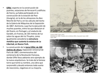 • Eiffel, experto en la construcción de
puentes, estaciones de ferrocarril y edificios
de hierro, ya había participado en la
construcción de la estación de Pest
(Hungría), en la de los almacenes Au Bon
Marché de París y en los cálculos del techo
de la Galería de Máquinas de la Exposición
de 1867. Asimismo, suya fue la ejecución de
muchos puentes, entre los que destacan el
del Duero, en Portugal, y el viaducto de
Garabit, en Francia, de 165 metros de luz
sobre las aguas del río Thuyére, como
igualmente concebiría la estructura
metálica que sustenta la estatua de La
Libertad, en Nueva York.
• La construcción de la torre Eiffel, de 300
metros de altura, Exposición Universal de
París de 1887, conmemorativa del
centenario de la Revolución francesa,
donde Eiffel lleva adelante otro ejemplo de
la nueva arquitectura. Se trata de la famosa
torre que tomó su nombre, una obra que
sorprendió y desató entonces toda suerte
de reacciones, negativas en su mayoría.
 