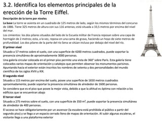 3.2. Identifica los elementos principales de la3.2. Identifica los elementos principales de la
erección de la Torre Eiffel.erección de la Torre Eiffel.
Descripción de la torre por niveles
La base La torre se asienta en un cuadrado de 125 metros de lado, según los mismos términos del concurso
de 1886. Tiene 325 metros de altura con sus 116 antenas; está situada a 33,5 metros por encima del nivel
del mar.
Los cimientos: los dos pilares situados del lado de la Escuela militar de Francia reposan sobre una capa de
hormigón de 2 metros; esta, a la vez, reposa en una cama de grava, haciendo un hoyo de siete metros de
profundidad. Los dos pilares de la parte del río Sena se sitúan incluso por debajo del nivel del río.
El primer nivelEl primer nivel
Situado a 57 metros sobre el suelo, con una superficie de 4200 metros cuadrados, puede soportar laSituado a 57 metros sobre el suelo, con una superficie de 4200 metros cuadrados, puede soportar la
presencia simultánea de aproximadamente 3000 personas.presencia simultánea de aproximadamente 3000 personas.
Una galería circular colocada en el primer piso permite una vista de 360° sobre París. Esta galería tieneUna galería circular colocada en el primer piso permite una vista de 360° sobre París. Esta galería tiene
colocados varios mapas de orientación y catalejos que permiten observar los monumentos parisinos.colocados varios mapas de orientación y catalejos que permiten observar los monumentos parisinos.
Apuntando hacia el exterior están inscritos los nombres de setenta y dos personalidades del mundoApuntando hacia el exterior están inscritos los nombres de setenta y dos personalidades del mundo
científico de los siglos XVIII y XIX.científico de los siglos XVIII y XIX.
El segundo nivelEl segundo nivel
Situado a 115 metros por encima del suelo, posee una superficie de 1650 metros cuadradosSituado a 115 metros por encima del suelo, posee una superficie de 1650 metros cuadrados
aproximadamente; puede soportar la presencia simultánea de alrededor de 1600 personas.aproximadamente; puede soportar la presencia simultánea de alrededor de 1600 personas.
Se considera que es el piso que posee la mejor vista, debido a que la altitud es óptima con relación a losSe considera que es el piso que posee la mejor vista, debido a que la altitud es óptima con relación a los
edificios que se encuentran abajoedificios que se encuentran abajo
El tercer nivelEl tercer nivel
Situado a 275 metros sobre el suelo, con una superficie de 350 m², puede soportar la presencia simultáneaSituado a 275 metros sobre el suelo, con una superficie de 350 m², puede soportar la presencia simultánea
de alrededor de 400 personas.de alrededor de 400 personas.
El acceso se hace obligatoriamente por un ascensor (la escalera está prohibida al público a partir delEl acceso se hace obligatoriamente por un ascensor (la escalera está prohibida al público a partir del
segundo piso) y se llega a un espacio cerrado lleno de mapas de orientación. Al subir algunas escaleras, elsegundo piso) y se llega a un espacio cerrado lleno de mapas de orientación. Al subir algunas escaleras, el
visitante llega a una plataforma exteriorvisitante llega a una plataforma exterior
 