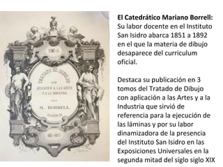 El Catedrático Mariano Borrell:
Su labor docente en el Instituto
San Isidro abarca 1851 a 1892
en el que la materia de dibujo
desaparece del curriculum
oficial.
Destaca su publicación en 3
tomos del Tratado de Dibujo
con aplicación a las Artes y a la
Industria que sirvió de
referencia para la ejecución de
las láminas y por su labor
dinamizadora de la presencia
del Instituto San Isidro en las
Exposiciones Universales en la
segunda mitad del siglo siglo XIX
 