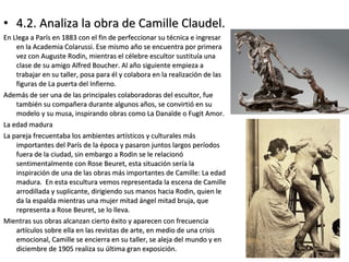 • 4.2. Analiza la obra de Camille Claudel.4.2. Analiza la obra de Camille Claudel.
En Llega a París en 1883 con el fin de perfeccionar su técnica e ingresarEn Llega a París en 1883 con el fin de perfeccionar su técnica e ingresar
en la Academia Colarussi. Ese mismo año se encuentra por primeraen la Academia Colarussi. Ese mismo año se encuentra por primera
vez con Auguste Rodin, mientras el célebre escultor sustituía unavez con Auguste Rodin, mientras el célebre escultor sustituía una
clase de su amigo Alfred Boucher. Al año siguiente empieza aclase de su amigo Alfred Boucher. Al año siguiente empieza a
trabajar en su taller, posa para él y colabora en la realización de lastrabajar en su taller, posa para él y colabora en la realización de las
figuras de La puerta del Infierno.figuras de La puerta del Infierno.
Además de ser una de las principales colaboradoras del escultor, fueAdemás de ser una de las principales colaboradoras del escultor, fue
también su compañera durante algunos años, se convirtió en sutambién su compañera durante algunos años, se convirtió en su
modelo y su musa, inspirando obras como La Danaïde o Fugit Amor.modelo y su musa, inspirando obras como La Danaïde o Fugit Amor.
La edad maduraLa edad madura
La pareja frecuentaba los ambientes artísticos y culturales másLa pareja frecuentaba los ambientes artísticos y culturales más
importantes del París de la época y pasaron juntos largos períodosimportantes del París de la época y pasaron juntos largos períodos
fuera de la ciudad, sin embargo a Rodin se le relacionófuera de la ciudad, sin embargo a Rodin se le relacionó
sentimentalmente con Rose Beuret, esta situación sería lasentimentalmente con Rose Beuret, esta situación sería la
inspiración de una de las obras más importantes de Camille: La edadinspiración de una de las obras más importantes de Camille: La edad
madura. En esta escultura vemos representada la escena de Camillemadura. En esta escultura vemos representada la escena de Camille
arrodillada y suplicante, dirigiendo sus manos hacia Rodin, quien learrodillada y suplicante, dirigiendo sus manos hacia Rodin, quien le
da la espalda mientras una mujer mitad ángel mitad bruja, queda la espalda mientras una mujer mitad ángel mitad bruja, que
representa a Rose Beuret, se lo lleva.representa a Rose Beuret, se lo lleva.
Mientras sus obras alcanzan cierto éxito y aparecen con frecuenciaMientras sus obras alcanzan cierto éxito y aparecen con frecuencia
artículos sobre ella en las revistas de arte, en medio de una crisisartículos sobre ella en las revistas de arte, en medio de una crisis
emocional, Camille se encierra en su taller, se aleja del mundo y enemocional, Camille se encierra en su taller, se aleja del mundo y en
diciembre de 1905 realiza su última gran exposición.diciembre de 1905 realiza su última gran exposición.
 
