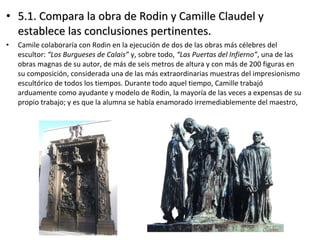 • 5.1. Compara la obra de Rodin y Camille Claudel y5.1. Compara la obra de Rodin y Camille Claudel y
establece las conclusiones pertinentes.establece las conclusiones pertinentes.
• Camile colaboraría con Rodin en la ejecución de dos de las obras más célebres del
escultor: “Los Burgueses de Calais” y, sobre todo, “Las Puertas del Infierno”, una de las
obras magnas de su autor, de más de seis metros de altura y con más de 200 figuras en
su composición, considerada una de las más extraordinarias muestras del impresionismo
escultórico de todos los tiempos. Durante todo aquel tiempo, Camille trabajó
arduamente como ayudante y modelo de Rodin, la mayoría de las veces a expensas de su
propio trabajo; y es que la alumna se había enamorado irremediablemente del maestro,
 