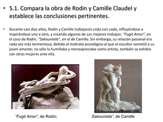 • 5.1. Compara la obra de Rodin y Camille Claudel y5.1. Compara la obra de Rodin y Camille Claudel y
establece las conclusiones pertinentes.establece las conclusiones pertinentes.
• Durante casi diez años, Rodin y Camille trabajaron codo con codo, influyéndose e
inspirándose uno a otro, y creando algunos de sus mejores trabajos: “Fugit Amor”, en
el caso de Rodin; “Sakountala”, en el de Camille. Sin embargo, su relación pasional era
cada vez más tormentosa, debido al maltrato psicológico al que el escultor sometió a su
joven amante; no sólo la humillaba y menospreciaba como artista, también se exhibía
con otras mujeres ante ella.
“Fugit Amor”, de Rodin; Sakountala”, de Camille
 