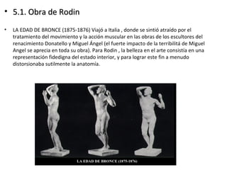 • 5.1. Obra de Rodin5.1. Obra de Rodin
• LA EDAD DE BRONCE (1875-1876) Viajó a Italia , donde se sintió atraído por el
tratamiento del movimiento y la acción muscular en las obras de los escultores del
renacimiento Donatello y Miguel Ángel (el fuerte impacto de la terribilitá de Miguel
Angel se aprecia en toda su obra). Para Rodin , la belleza en el arte consistía en una
representación fidedigna del estado interior, y para lograr este fin a menudo
distorsionaba sutilmente la anatomía.
 