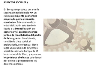 ASPECTOS SOCIALES Y
En Europa se produce durante la
segunda mitad del siglo XIX un
rápido crecimiento económico
propiciado por la expansión
económica. Este avance de la
industrialización esta también
ligado a la intensificación del
comercio y el progreso técnico
junto a la consolidación del poder
de la burguesía. No obstante,
también la clase social, el
proletariado, se organiza. Tiene
lugar una reunión de dirigentes
socialistas de toda Europa, la 1ª
Internacional de Marx, y aparecen
los primeros sindicatos que tienen
por objeto la protección de los
derechos obreros.
 