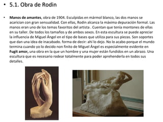 • 5.1. Obra de Rodin5.1. Obra de Rodin
• Manos de amantes, obra de 1904. Esculpidas en mármol blanco, las dos manos se
acarician con gran sensualidad. Con ellas, Rodin alcanza la máxima depuración formal. Las
manos eran uno de los temas favoritos del artista . Cuentan que tenía montones de ellas
en su taller. De todos los tamaños y de ambos sexos. En esta escultura se puede apreciar
la influencia de Miguel Ángel en el tipo de bases que utiliza para sus piezas. Son soportes
que dan una idea de inacabado. forma de decir: ahí lo dejo. No lo acabo porque el mundo
termina cuando yo lo decido non finito de Miguel Ángel es especialmente evidente en
Fugit amor, una obra en la que un hombre y una mujer están fundidos en un abrazo. Una
escultura que es necesario rodear totalmente para poder aprehenderla en todos sus
detalles.
 