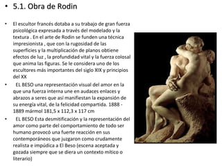 • 5.1. Obra de Rodin5.1. Obra de Rodin
• El escultor francés dotaba a su trabajo de gran fuerza
psicológica expresada a través del modelado y la
textura . En el arte de Rodin se funden una técnica
impresionista , que con la rugosidad de las
superficies y la multiplicación de planos obtiene
efectos de luz , la profundidad vital y la fuerza colosal
que anima las figuras. Se le considera uno de los
escultores más importantes del siglo XIX y principios
del XX
• EL BESO una representación visual del amor en la
que una fuerza interna une en audaces enlaces y
abrazos a seres que así manifiestan la expansión de
su energía vital, de la felicidad compartida. 1888 -
1889 mármol 181,5 x 112,3 x 117 cm
• EL BESO Esta desmitificación y la representación del
amor como parte del comportamiento de todo ser
humano provocó una fuerte reacción en sus
contemporáneos que juzgaron como crudamente
realista e impúdica a El Beso (escena aceptada y
gozada siempre que se diera un contexto mítico o
literario)
 