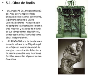 • 5.1. Obra de Rodin5.1. Obra de Rodin
• LAS PUERTAS DEL INFIERNO (1880-
1917) La puerta representaba
principalmente escenas del Infierno,
la primera parte de la Divina
Comedia de Dante . Aunque Rodin
no completó las Puertas del infierno,
creó modelos y estudios de muchos
de sus componentes escultóricos ,
siendo todos ellos aclamados como
obras independientes.
• . EL PENSADOR una de las obras en
la que la influencia de Miguel ángel
se refleja con mayor intensidad. La
enérgica concentración del rostro y
de los músculos tensos y las manos
fornidas, recuerdan al gran maestro
florentino
 