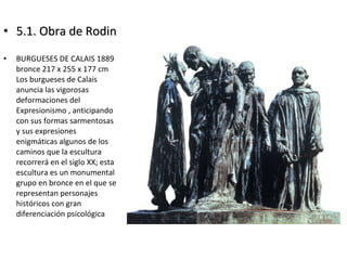 • 5.1. Obra de Rodin5.1. Obra de Rodin
• BURGUESES DE CALAIS 1889
bronce 217 x 255 x 177 cm
Los burgueses de Calais
anuncia las vigorosas
deformaciones del
Expresionismo , anticipando
con sus formas sarmentosas
y sus expresiones
enigmáticas algunos de los
caminos que la escultura
recorrerá en el siglo XX; esta
escultura es un monumental
grupo en bronce en el que se
representan personajes
históricos con gran
diferenciación psicológica
 